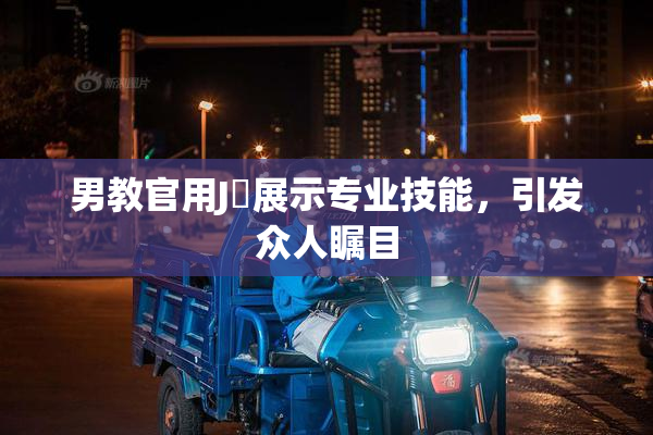 男教官用J亅展示专业技能，引发众人瞩目