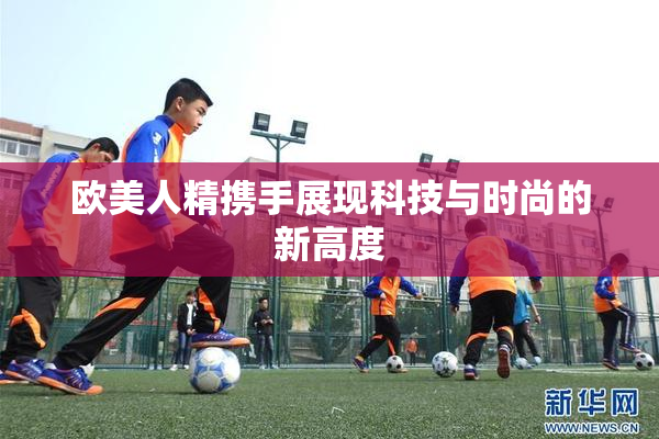 欧美人精携手展现科技与时尚的新高度