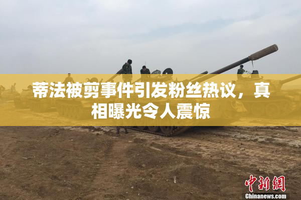 蒂法被剪事件引发粉丝热议，真相曝光令人震惊