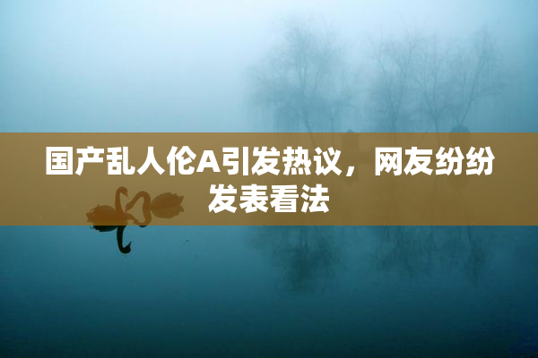 国产乱人伦A引发热议，网友纷纷发表看法