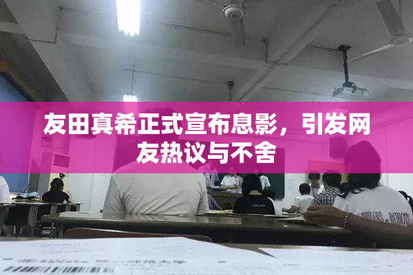 友田真希正式宣布息影，引发网友热议与不舍