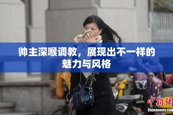 帅主深喉调教，展现出不一样的魅力与风格