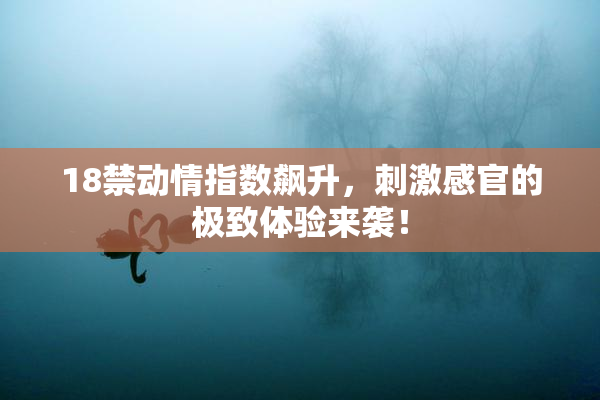 18禁动情指数飙升，刺激感官的极致体验来袭！
