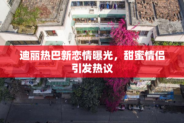 迪丽热巴新恋情曝光，甜蜜情侣引发热议