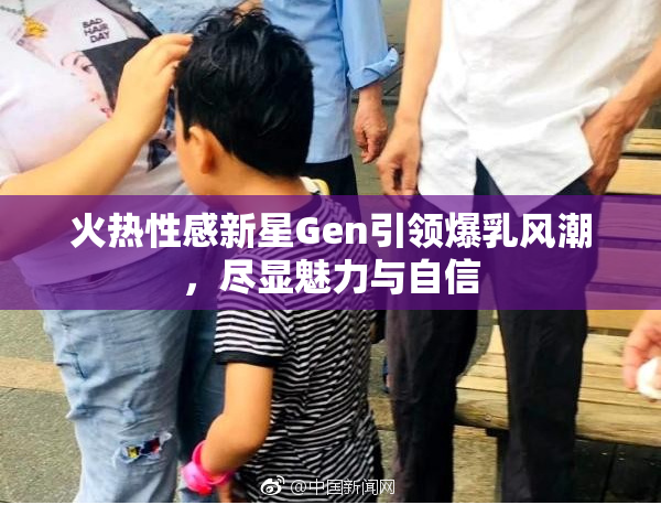 火热性感新星Gen引领爆乳风潮，尽显魅力与自信