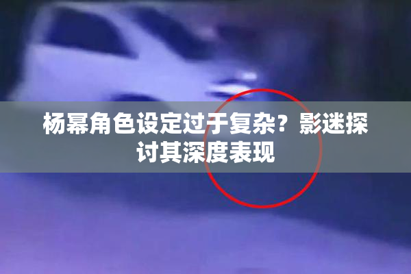 杨幂角色设定过于复杂？影迷探讨其深度表现
