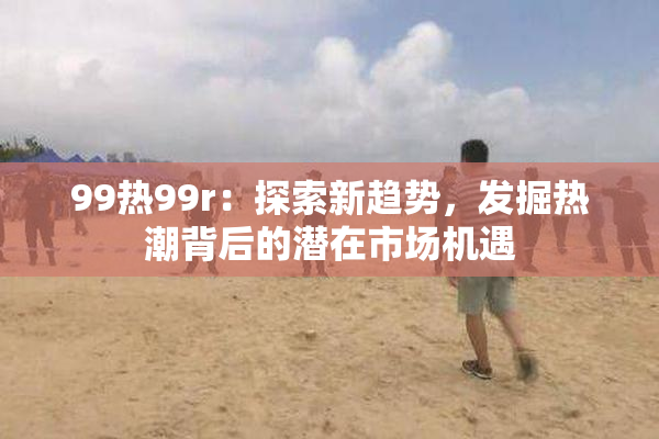99热99r：探索新趋势，发掘热潮背后的潜在市场机遇