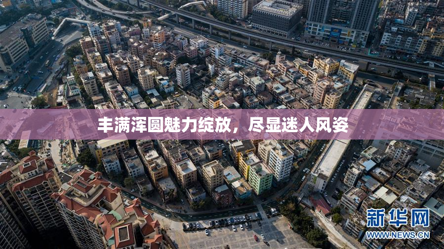 丰满浑圆魅力绽放，尽显迷人风姿