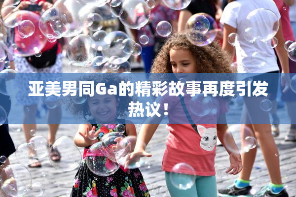 亚美男同Ga的精彩故事再度引发热议！