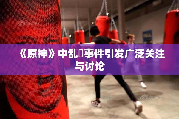 《原神》中乱婬事件引发广泛关注与讨论