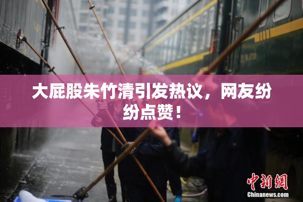 大屁股朱竹清引发热议，网友纷纷点赞！