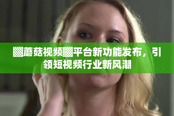▓蘑菇视频▓平台新功能发布，引领短视频行业新风潮