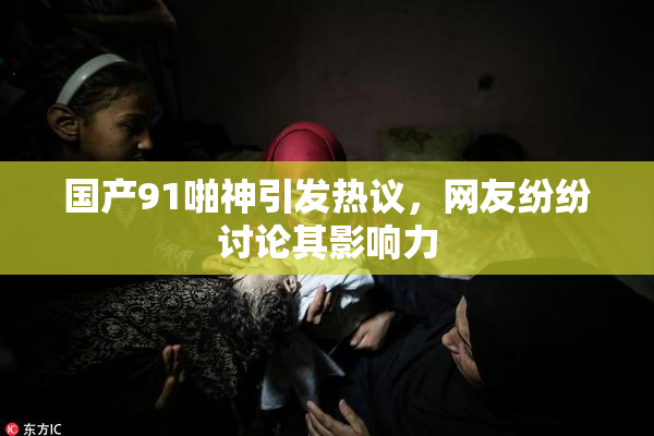 国产91啪神引发热议，网友纷纷讨论其影响力