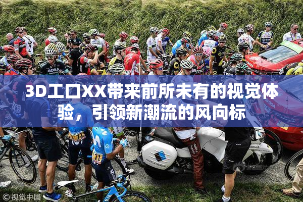 3D工口XX带来前所未有的视觉体验，引领新潮流的风向标