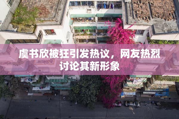 虞书欣被狂引发热议，网友热烈讨论其新形象