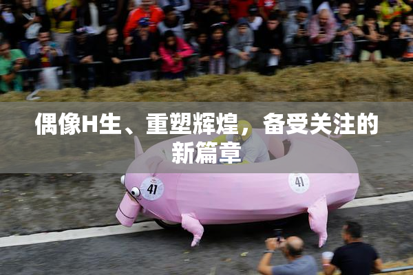 偶像H生、重塑辉煌，备受关注的新篇章