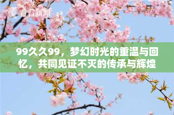 99久久99，梦幻时光的重温与回忆，共同见证不灭的传承与辉煌。