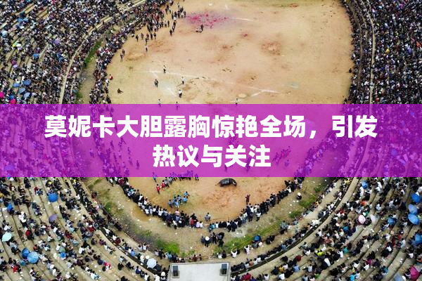 莫妮卡大胆露胸惊艳全场，引发热议与关注