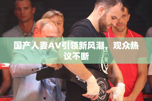 国产人妻AV引领新风潮，观众热议不断