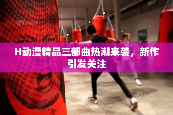 H动漫精品三部曲热潮来袭，新作引发关注