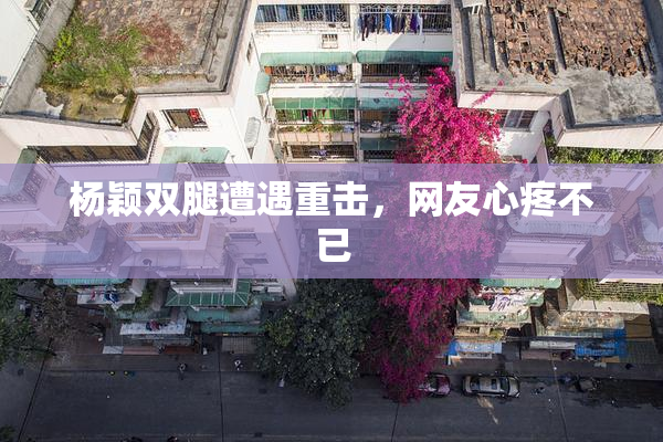 杨颖双腿遭遇重击，网友心疼不已