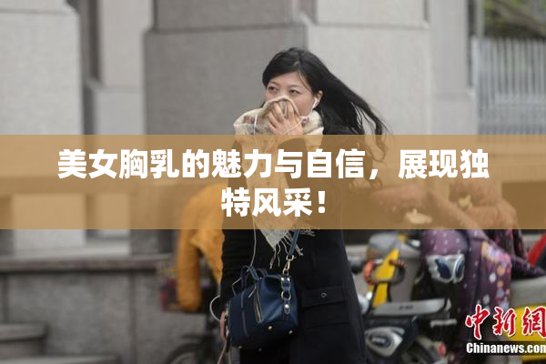 美女胸乳的魅力与自信，展现独特风采！
