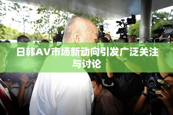 日韩AV市场新动向引发广泛关注与讨论