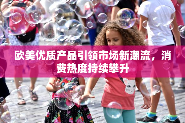 欧美优质产品引领市场新潮流，消费热度持续攀升