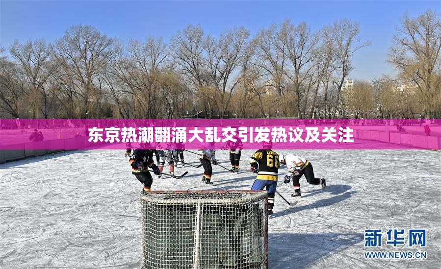 东京热潮翻涌大乱交引发热议及关注