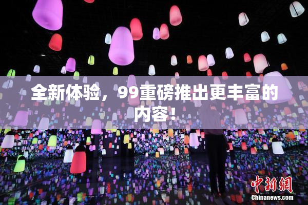 全新体验，99重磅推出更丰富的内容！