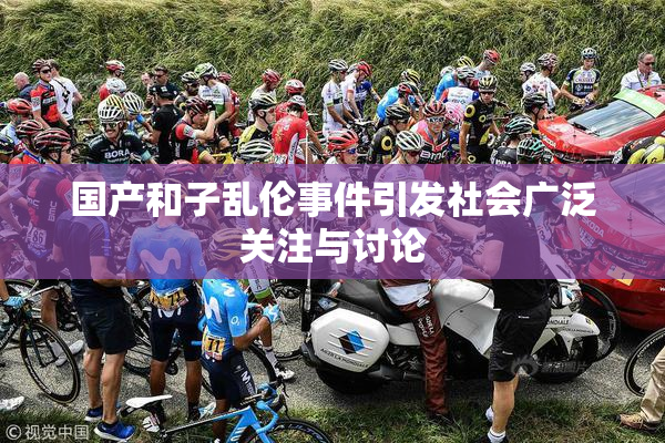 国产和子乱伦事件引发社会广泛关注与讨论