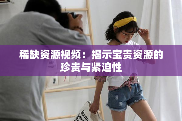 稀缺资源视频：揭示宝贵资源的珍贵与紧迫性