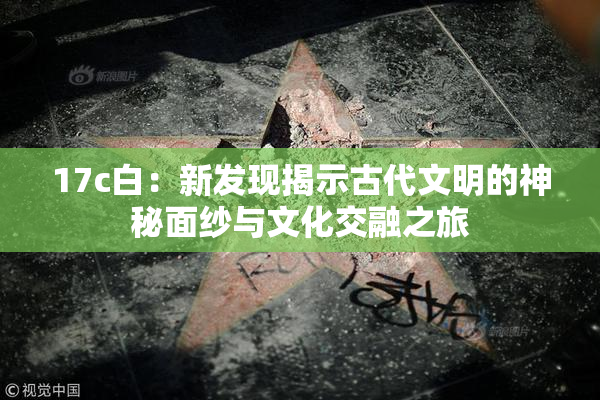 17c白：新发现揭示古代文明的神秘面纱与文化交融之旅