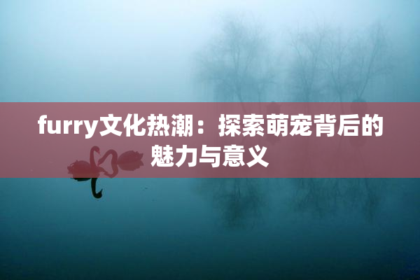 furry文化热潮：探索萌宠背后的魅力与意义