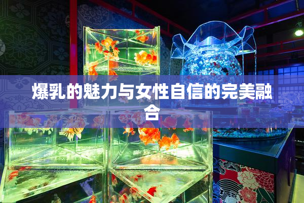 爆乳的魅力与女性自信的完美融合