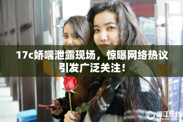 17c娇喘泄露现场，惊曝网络热议引发广泛关注！