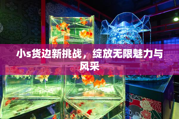 小s货边新挑战，绽放无限魅力与风采