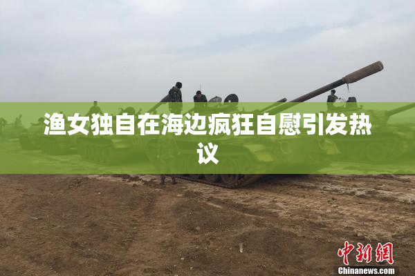 渔女独自在海边疯狂自慰引发热议