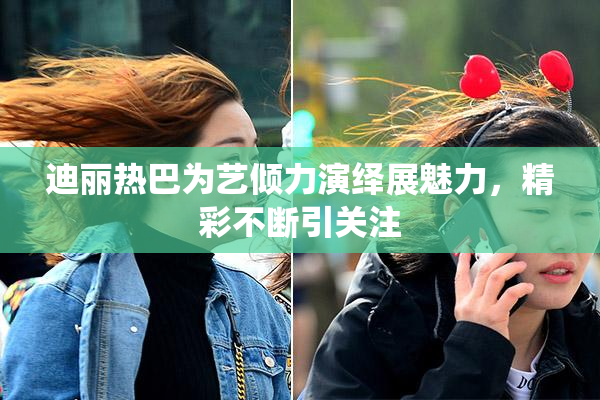 迪丽热巴为艺倾力演绎展魅力，精彩不断引关注
