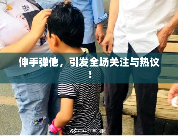 伸手弹他，引发全场关注与热议！