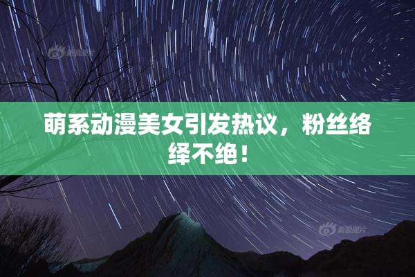 萌系动漫美女引发热议，粉丝络绎不绝！