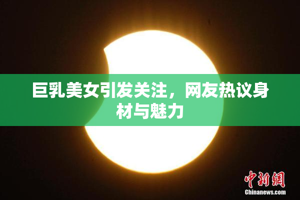 巨乳美女引发关注，网友热议身材与魅力