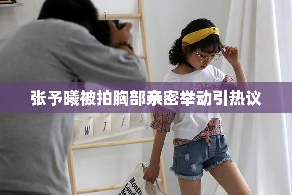 张予曦被拍胸部亲密举动引热议