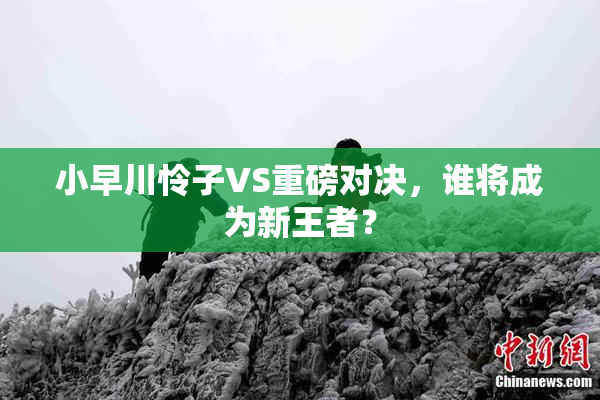 小早川怜子VS重磅对决，谁将成为新王者？