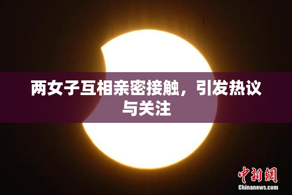两女子互相亲密接触，引发热议与关注