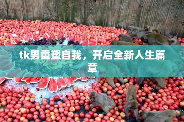 tk男重塑自我，开启全新人生篇章