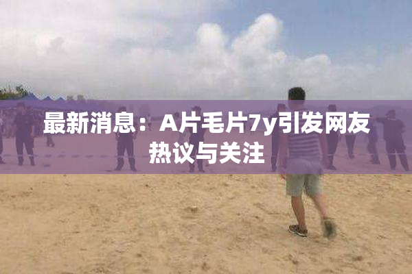 最新消息：A片毛片7y引发网友热议与关注