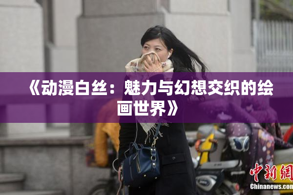 《动漫白丝：魅力与幻想交织的绘画世界》