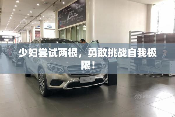 少妇尝试两根，勇敢挑战自我极限！