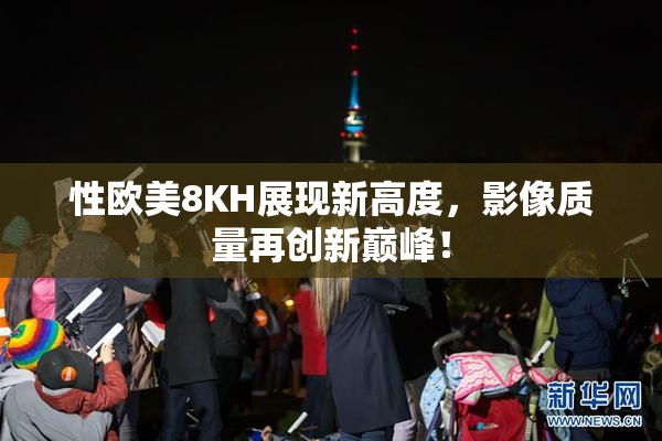 性欧美8KH展现新高度，影像质量再创新巅峰！